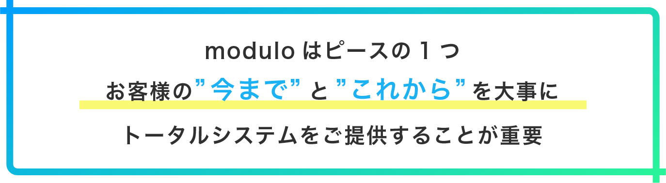 moduloはピースの1つお客様の”今まで”と”これから”を大事にトータルシステムをご提供することが重要