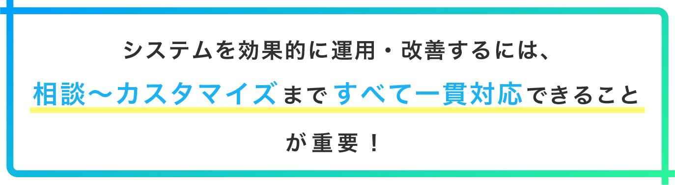 システムを効果的に運用・改善するには、相談～カスタマイズまですべて一貫対応できることが重要！