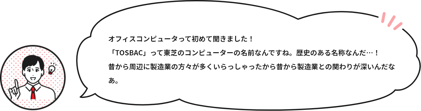 オフィスコンピュータって初めて聞きました！「TOSBAC」って東芝のコンピューターの名前なんですね。歴史のある名称なんだ…！昔から周辺に製造業の方々が多くいらっしゃったから昔から製造業との関わりが深いんだなあ。