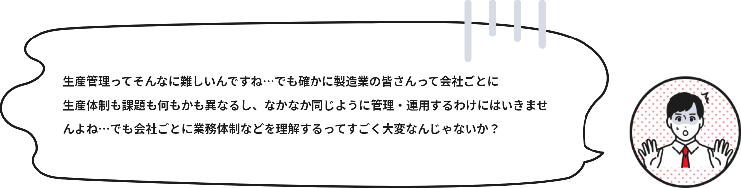 生産管理ってそんなに難しいんですね…でも確かに製造業の皆さんって会社ごとに生産体制も課題も何もかも異なるし、なかなか同じように管理・運用するわけにはいきませんよね…でも会社ごとに業務体制などを理解するってすごく大変なんじゃないか？