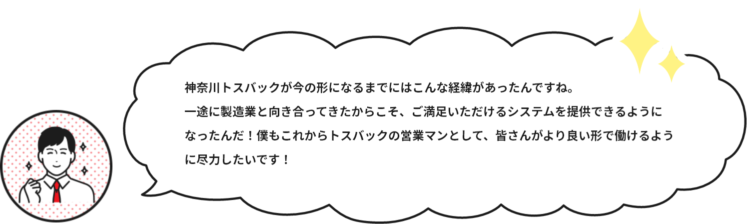 神奈川トスバックが今の形になるまでにはこんな経緯があったんですね。一途に製造業と向き合ってきたからこそ、ご満足いただけるシステムを提供できるようになったんだ！僕もこれからトスバックの営業マンとして、皆さんがより良い形で働けるように尽力したいです！