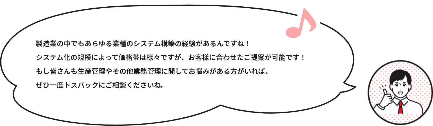 製造業の中でもあらゆる業種のシステム構築の経験があるんですね！システム化の規模によって価格帯は様々ですが、お客様に合わせたご提案が可能です！もし皆さんも生産管理やその他業務管理に関してお悩みがある方がいれば、ぜひ一度トスバックにご相談くださいね。