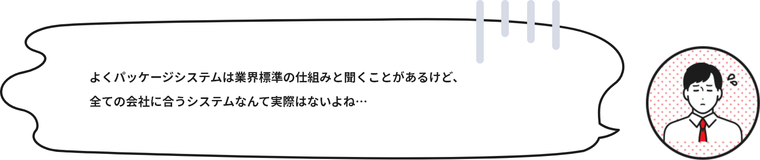 同じ業種の会社なら同じパッケージシステムでも十分便利になりそうな気もします。オーダーメイドで会社ごとにシステムを作ることは本当に必要なことなのでしょうか？ここで、パッケージシステムとオーダーメイドシステムの違いを見てみましょう。